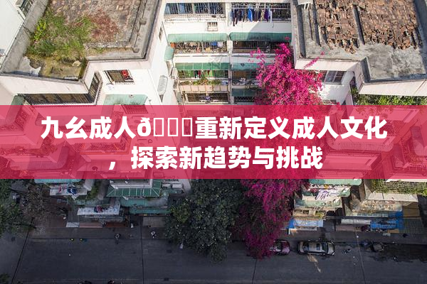 九幺成人🔞重新定义成人文化，探索新趋势与挑战