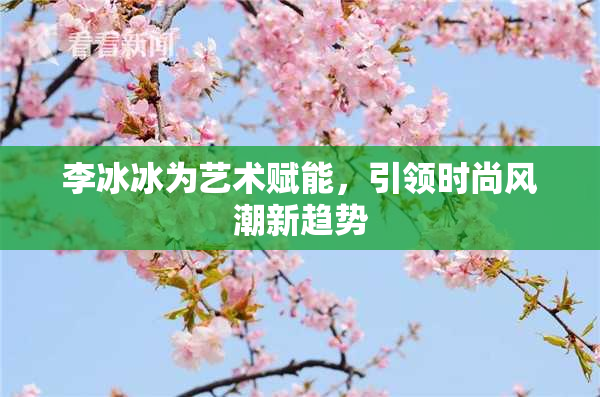 李冰冰为艺术赋能，引领时尚风潮新趋势