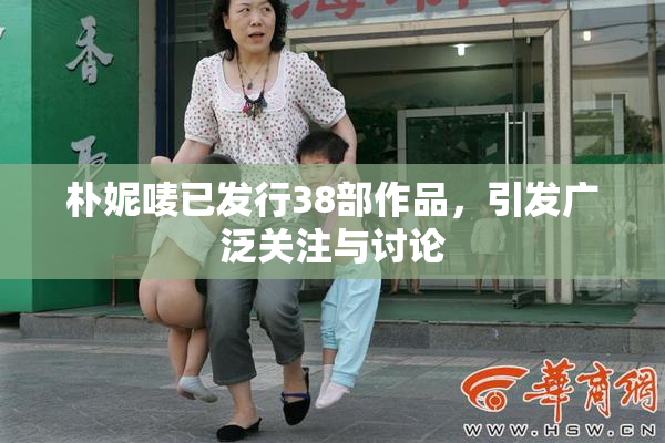 朴妮唛已发行38部作品，引发广泛关注与讨论