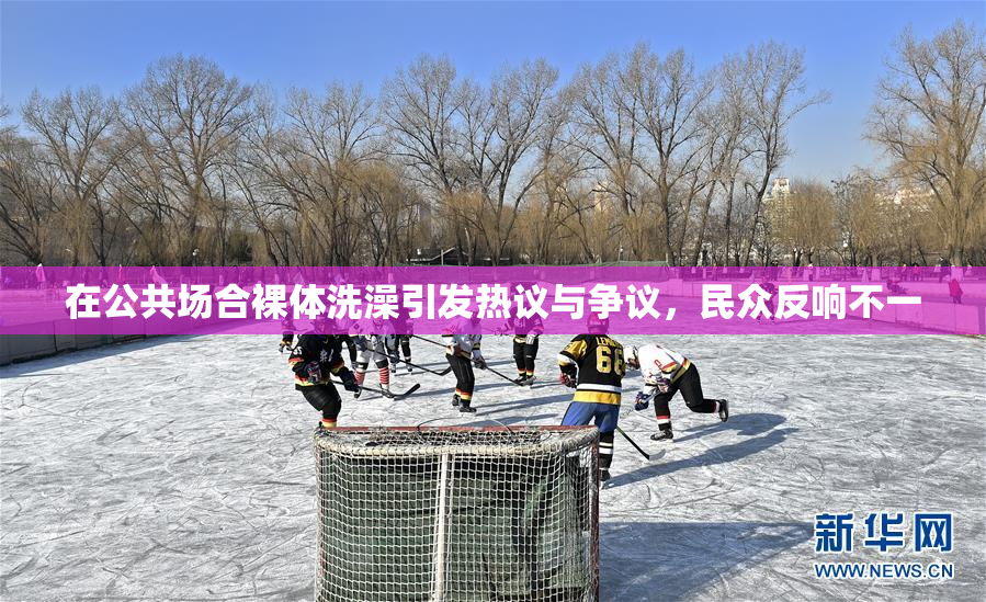 在公共场合裸体洗澡引发热议与争议，民众反响不一