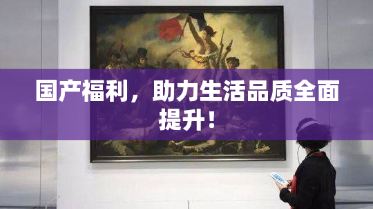 国产福利，助力生活品质全面提升！