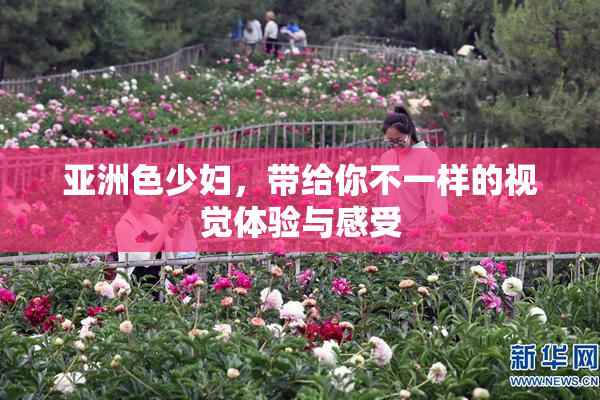 亚洲色少妇，带给你不一样的视觉体验与感受