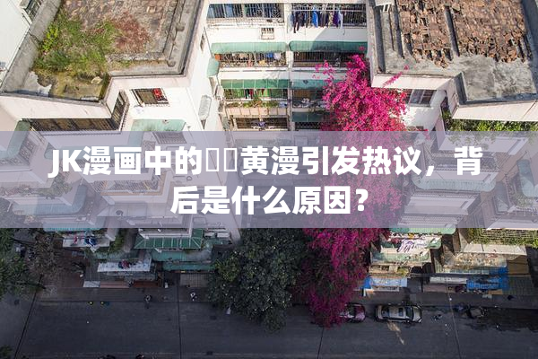 JK漫画中的❌‌黄漫引发热议，背后是什么原因？