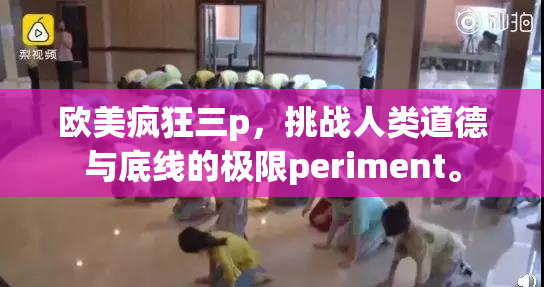 欧美疯狂三p，挑战人类道德与底线的极限periment。