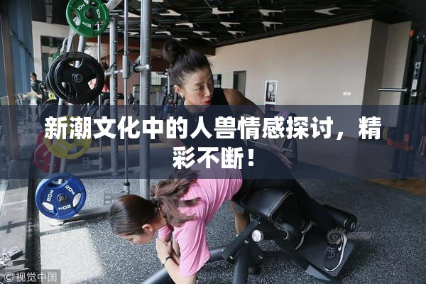 新潮文化中的人兽情感探讨，精彩不断！