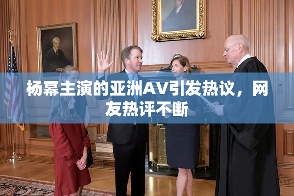 杨幂主演的亚洲AV引发热议，网友热评不断