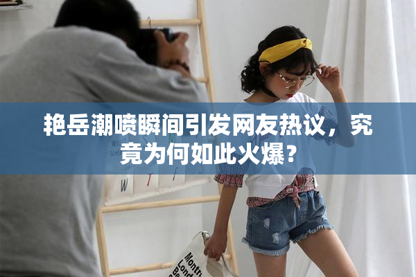 艳岳潮喷瞬间引发网友热议，究竟为何如此火爆？
