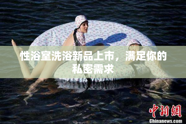 性浴室洗浴新品上市，满足你的私密需求