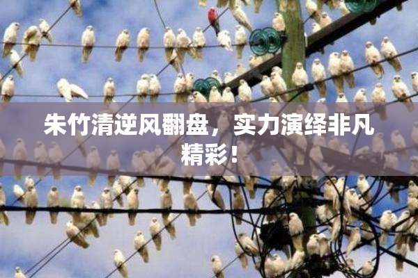 朱竹清逆风翻盘，实力演绎非凡精彩！