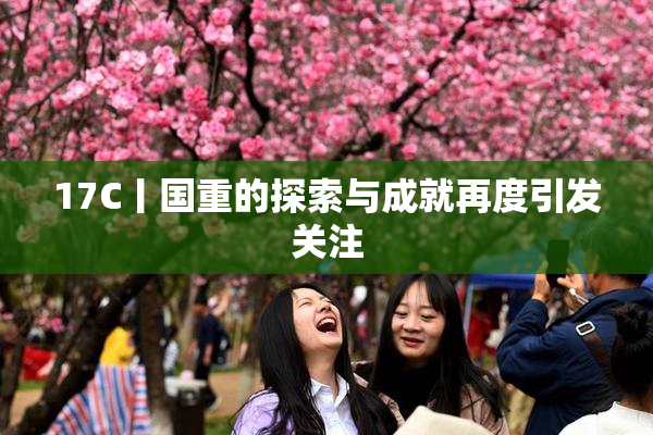 17C丨国重的探索与成就再度引发关注