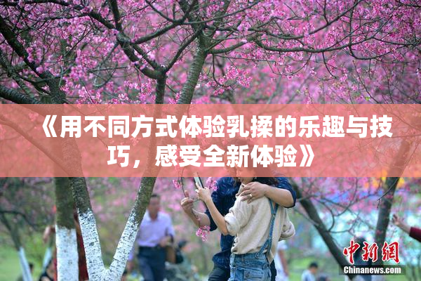 《用不同方式体验乳揉的乐趣与技巧，感受全新体验》