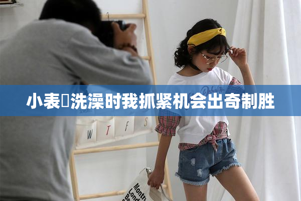 小表妺洗澡时我抓紧机会出奇制胜