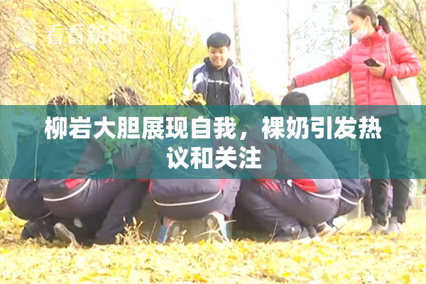 柳岩大胆展现自我，裸奶引发热议和关注