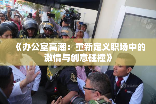 《办公室高潮：重新定义职场中的激情与创意碰撞》