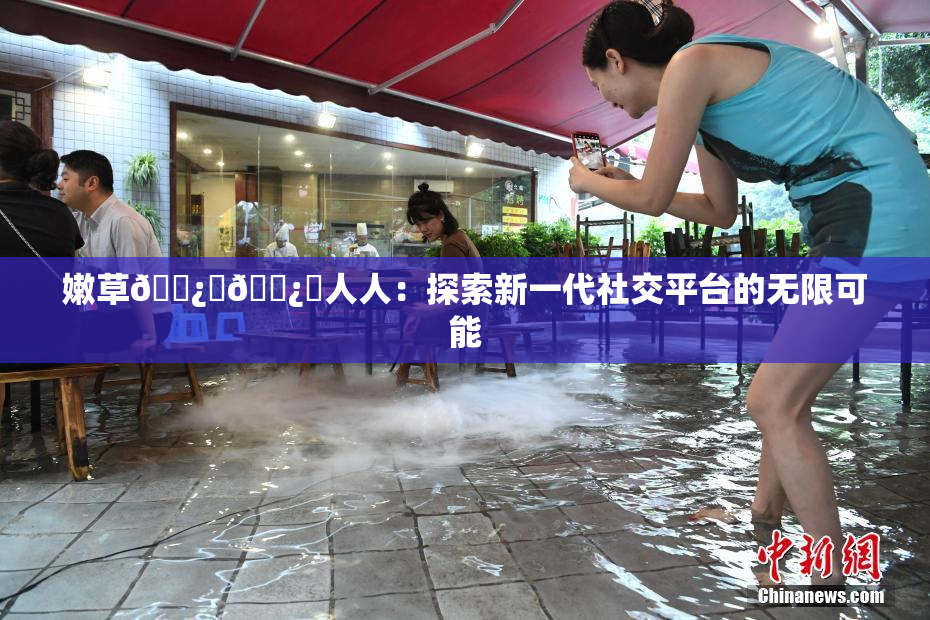 嫩草🌿‌🌿‌人人：探索新一代社交平台的无限可能