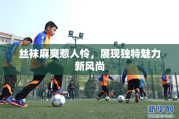 丝袜麻爽惹人怜，展现独特魅力新风尚