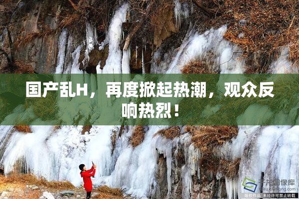国产乱H，再度掀起热潮，观众反响热烈！