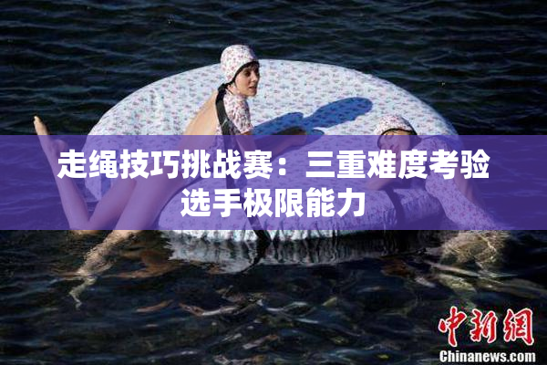 走绳技巧挑战赛：三重难度考验选手极限能力