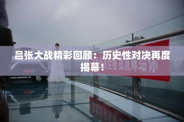 吕张大战精彩回顾：历史性对决再度揭幕！