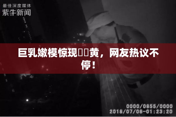 巨乳嫩模惊现❌‌黄，网友热议不停！