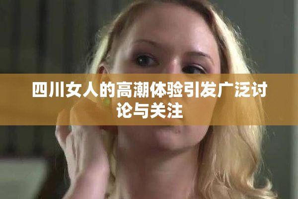 四川女人的高潮体验引发广泛讨论与关注