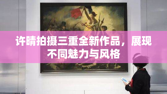 许晴拍摄三重全新作品，展现不同魅力与风格