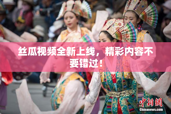 丝瓜视频全新上线，精彩内容不要错过！