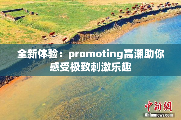 全新体验：promoting高潮助你感受极致刺激乐趣