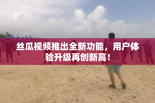 丝瓜视频推出全新功能，用户体验升级再创新高！