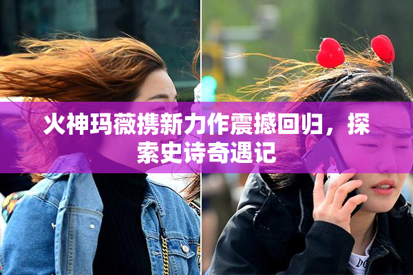 火神玛薇携新力作震撼回归，探索史诗奇遇记
