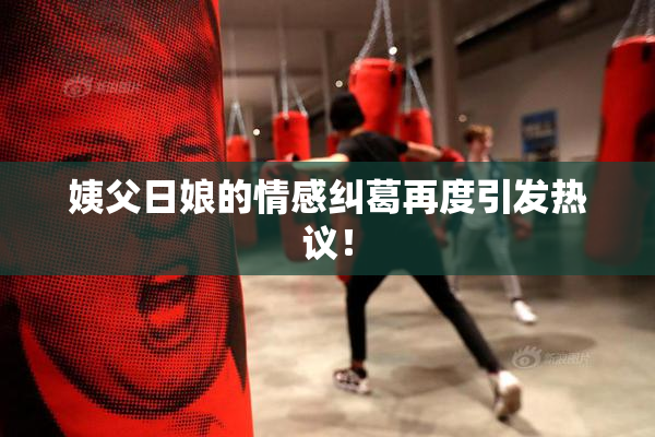 姨父日娘的情感纠葛再度引发热议！