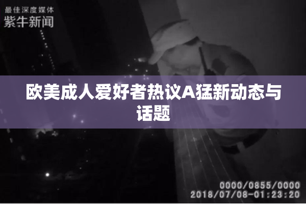 欧美成人爱好者热议A猛新动态与话题