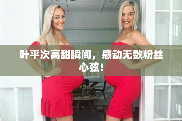 叶平次高甜瞬间，感动无数粉丝心弦！