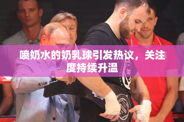 喷奶水的奶乳球引发热议，关注度持续升温