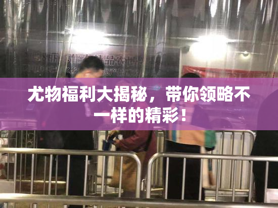 尤物福利大揭秘，带你领略不一样的精彩！