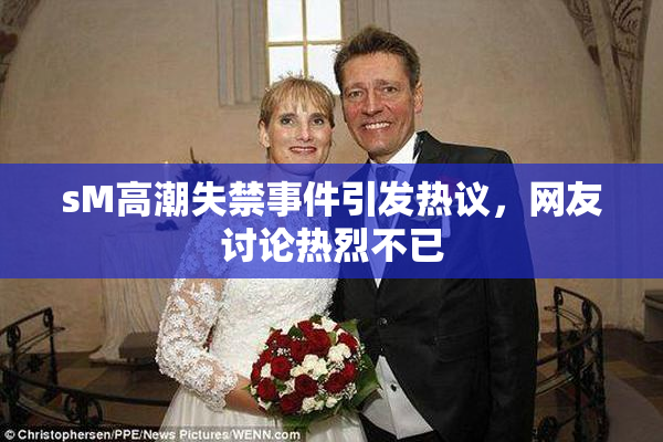 sM高潮失禁事件引发热议，网友讨论热烈不已
