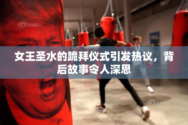 女王圣水的跪拜仪式引发热议，背后故事令人深思