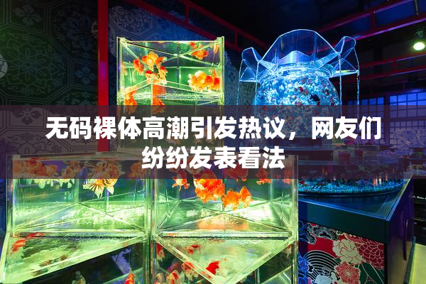 无码裸体高潮引发热议，网友们纷纷发表看法