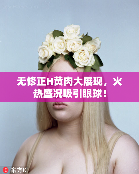 无修正H黄肉大展现，火热盛况吸引眼球！