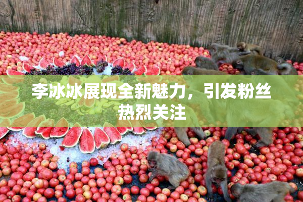 李冰冰展现全新魅力，引发粉丝热烈关注