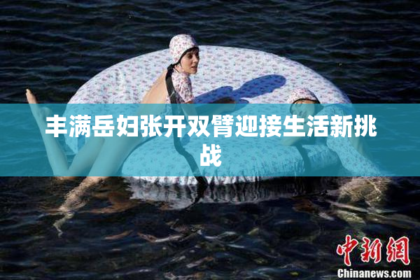 丰满岳妇张开双臂迎接生活新挑战