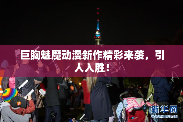 巨胸魅魔动漫新作精彩来袭，引人入胜！