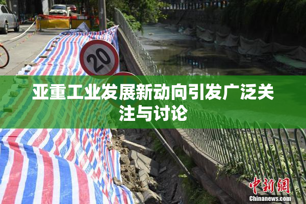 亚重工业发展新动向引发广泛关注与讨论