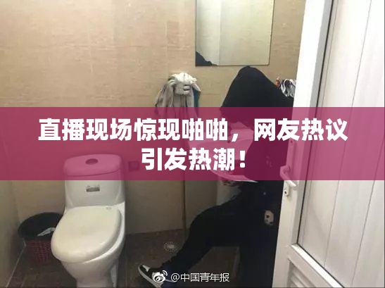 直播现场惊现啪啪，网友热议引发热潮！