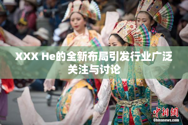XXX He的全新布局引发行业广泛关注与讨论
