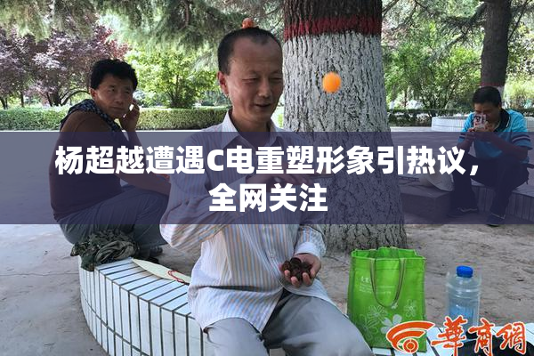 杨超越遭遇C电重塑形象引热议，全网关注