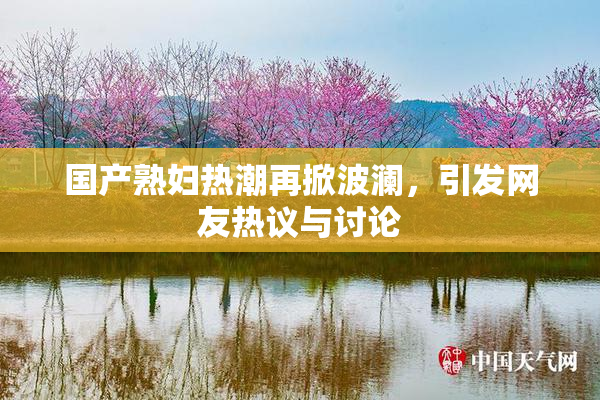 国产熟妇热潮再掀波澜，引发网友热议与讨论