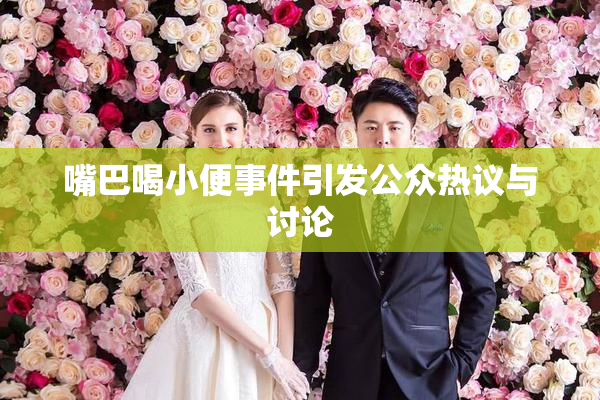 嘴巴喝小便事件引发公众热议与讨论
