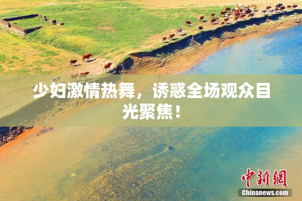 少妇激情热舞，诱惑全场观众目光聚焦！