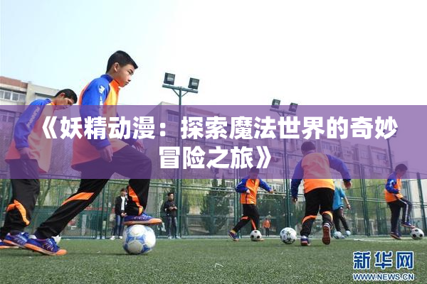 《妖精动漫：探索魔法世界的奇妙冒险之旅》